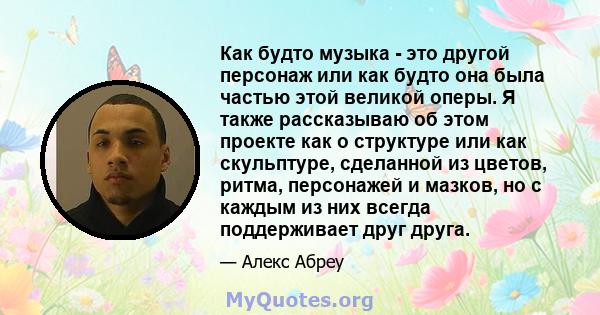 Как будто музыка - это другой персонаж или как будто она была частью этой великой оперы. Я также рассказываю об этом проекте как о структуре или как скульптуре, сделанной из цветов, ритма, персонажей и мазков, но с