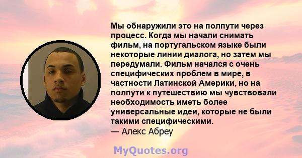 Мы обнаружили это на полпути через процесс. Когда мы начали снимать фильм, на португальском языке были некоторые линии диалога, но затем мы передумали. Фильм начался с очень специфических проблем в мире, в частности