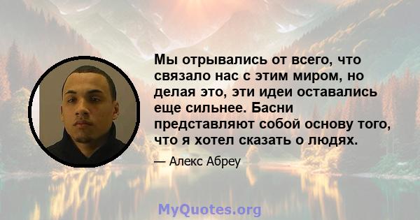 Мы отрывались от всего, что связало нас с этим миром, но делая это, эти идеи оставались еще сильнее. Басни представляют собой основу того, что я хотел сказать о людях.