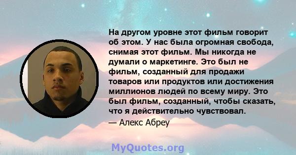 На другом уровне этот фильм говорит об этом. У нас была огромная свобода, снимая этот фильм. Мы никогда не думали о маркетинге. Это был не фильм, созданный для продажи товаров или продуктов или достижения миллионов