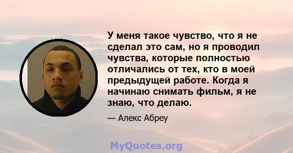 У меня такое чувство, что я не сделал это сам, но я проводил чувства, которые полностью отличались от тех, кто в моей предыдущей работе. Когда я начинаю снимать фильм, я не знаю, что делаю.