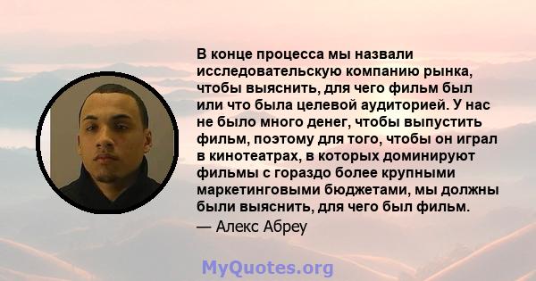 В конце процесса мы назвали исследовательскую компанию рынка, чтобы выяснить, для чего фильм был или что была целевой аудиторией. У нас не было много денег, чтобы выпустить фильм, поэтому для того, чтобы он играл в