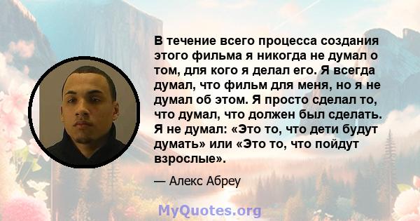 В течение всего процесса создания этого фильма я никогда не думал о том, для кого я делал его. Я всегда думал, что фильм для меня, но я не думал об этом. Я просто сделал то, что думал, что должен был сделать. Я не