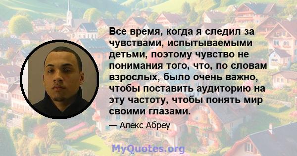 Все время, когда я следил за чувствами, испытываемыми детьми, поэтому чувство не понимания того, что, по словам взрослых, было очень важно, чтобы поставить аудиторию на эту частоту, чтобы понять мир своими глазами.