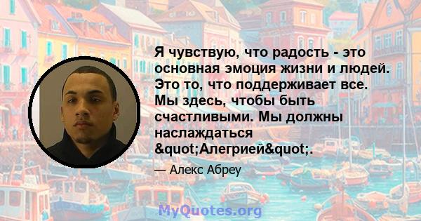 Я чувствую, что радость - это основная эмоция жизни и людей. Это то, что поддерживает все. Мы здесь, чтобы быть счастливыми. Мы должны наслаждаться "Алегрией".