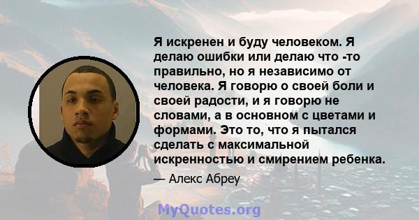 Я искренен и буду человеком. Я делаю ошибки или делаю что -то правильно, но я независимо от человека. Я говорю о своей боли и своей радости, и я говорю не словами, а в основном с цветами и формами. Это то, что я пытался 