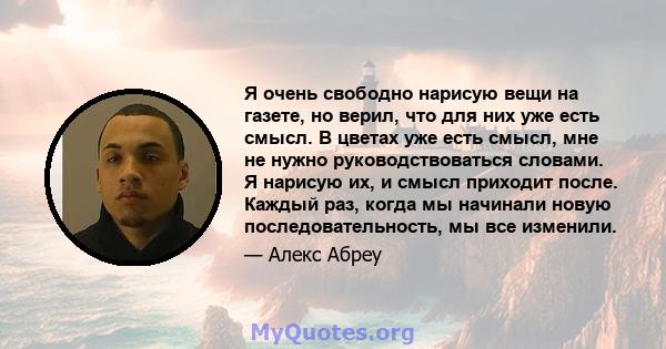 Я очень свободно нарисую вещи на газете, но верил, что для них уже есть смысл. В цветах уже есть смысл, мне не нужно руководствоваться словами. Я нарисую их, и смысл приходит после. Каждый раз, когда мы начинали новую