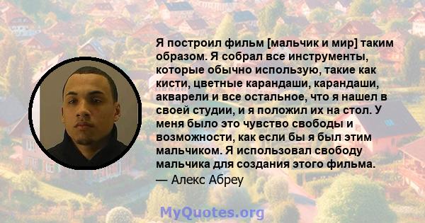 Я построил фильм [мальчик и мир] таким образом. Я собрал все инструменты, которые обычно использую, такие как кисти, цветные карандаши, карандаши, акварели и все остальное, что я нашел в своей студии, и я положил их на