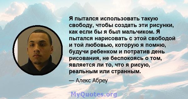 Я пытался использовать такую ​​свободу, чтобы создать эти рисунки, как если бы я был мальчиком. Я пытался нарисовать с этой свободой и той любовью, которую я помню, будучи ребенком и потратив день рисования, не