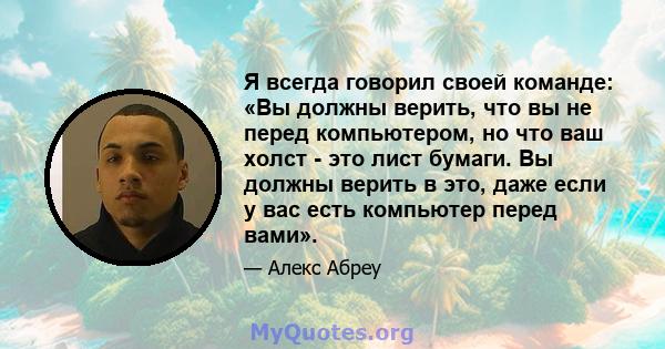 Я всегда говорил своей команде: «Вы должны верить, что вы не перед компьютером, но что ваш холст - это лист бумаги. Вы должны верить в это, даже если у вас есть компьютер перед вами».