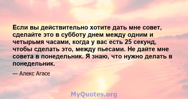 Если вы действительно хотите дать мне совет, сделайте это в субботу днем ​​между одним и четырьмя часами, когда у вас есть 25 секунд, чтобы сделать это, между пьесами. Не дайте мне совета в понедельник. Я знаю, что