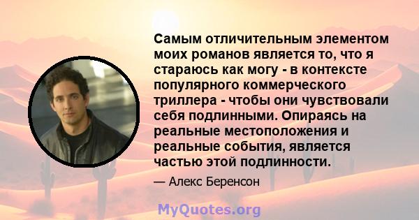 Самым отличительным элементом моих романов является то, что я стараюсь как могу - в контексте популярного коммерческого триллера - чтобы они чувствовали себя подлинными. Опираясь на реальные местоположения и реальные