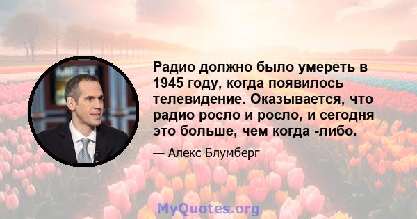 Радио должно было умереть в 1945 году, когда появилось телевидение. Оказывается, что радио росло и росло, и сегодня это больше, чем когда -либо.