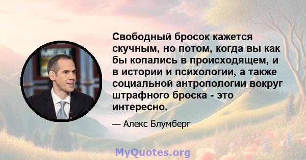 Свободный бросок кажется скучным, но потом, когда вы как бы копались в происходящем, и в истории и психологии, а также социальной антропологии вокруг штрафного броска - это интересно.