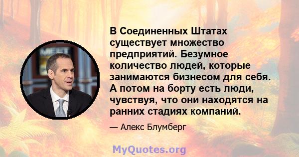 В Соединенных Штатах существует множество предприятий. Безумное количество людей, которые занимаются бизнесом для себя. А потом на борту есть люди, чувствуя, что они находятся на ранних стадиях компаний.