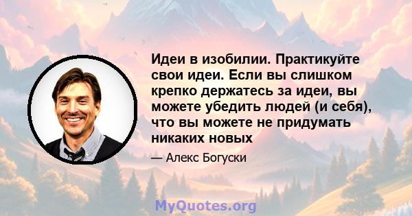 Идеи в изобилии. Практикуйте свои идеи. Если вы слишком крепко держатесь за идеи, вы можете убедить людей (и себя), что вы можете не придумать никаких новых