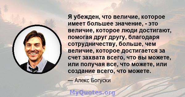 Я убежден, что величие, которое имеет большее значение, - это величие, которое люди достигают, помогая друг другу, благодаря сотрудничеству, больше, чем величие, которое достигается за счет захвата всего, что вы можете, 