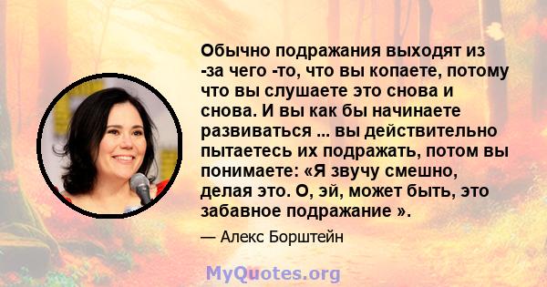 Обычно подражания выходят из -за чего -то, что вы копаете, потому что вы слушаете это снова и снова. И вы как бы начинаете развиваться ... вы действительно пытаетесь их подражать, потом вы понимаете: «Я звучу смешно,