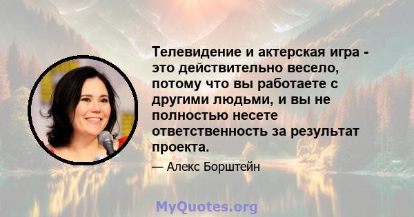 Телевидение и актерская игра - это действительно весело, потому что вы работаете с другими людьми, и вы не полностью несете ответственность за результат проекта.