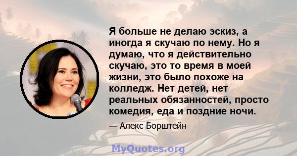 Я больше не делаю эскиз, а иногда я скучаю по нему. Но я думаю, что я действительно скучаю, это то время в моей жизни, это было похоже на колледж. Нет детей, нет реальных обязанностей, просто комедия, еда и поздние ночи.