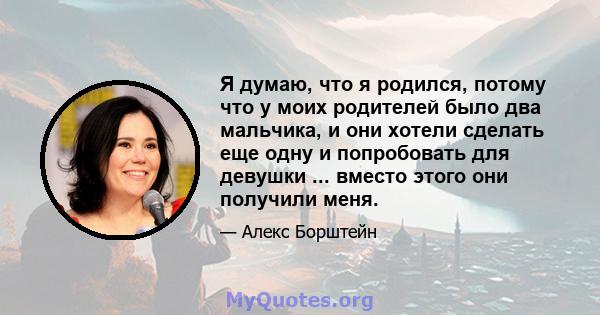 Я думаю, что я родился, потому что у моих родителей было два мальчика, и они хотели сделать еще одну и попробовать для девушки ... вместо этого они получили меня.