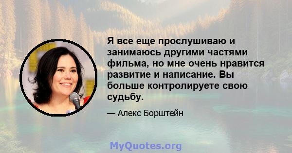 Я все еще прослушиваю и занимаюсь другими частями фильма, но мне очень нравится развитие и написание. Вы больше контролируете свою судьбу.