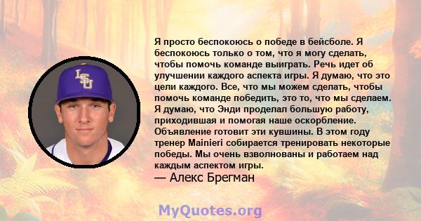 Я просто беспокоюсь о победе в бейсболе. Я беспокоюсь только о том, что я могу сделать, чтобы помочь команде выиграть. Речь идет об улучшении каждого аспекта игры. Я думаю, что это цели каждого. Все, что мы можем