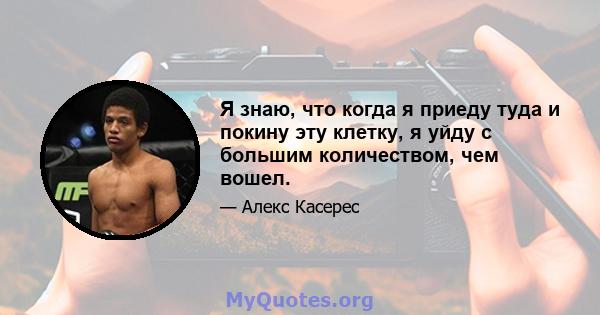 Я знаю, что когда я приеду туда и покину эту клетку, я уйду с большим количеством, чем вошел.