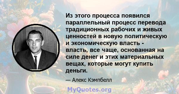 Из этого процесса появился параллельный процесс перевода традиционных рабочих и живых ценностей в новую политическую и экономическую власть - власть, все чаще, основанная на силе денег и этих материальных вещах, которые 