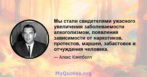 Мы стали свидетелями ужасного увеличения заболеваемости алкоголизмом, появления зависимости от наркотиков, протестов, маршей, забастовок и отчуждения человека.