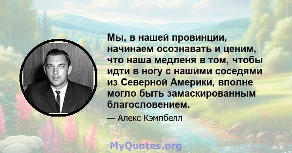 Мы, в нашей провинции, начинаем осознавать и ценим, что наша медленя в том, чтобы идти в ногу с нашими соседями из Северной Америки, вполне могло быть замаскированным благословением.