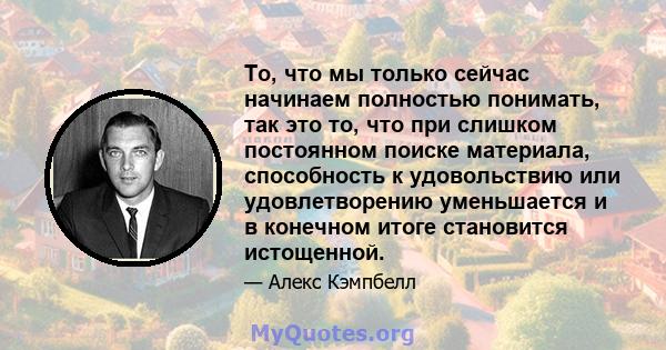 То, что мы только сейчас начинаем полностью понимать, так это то, что при слишком постоянном поиске материала, способность к удовольствию или удовлетворению уменьшается и в конечном итоге становится истощенной.