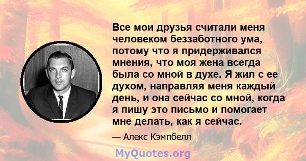 Все мои друзья считали меня человеком беззаботного ума, потому что я придерживался мнения, что моя жена всегда была со мной в духе. Я жил с ее духом, направляя меня каждый день, и она сейчас со мной, когда я пишу это