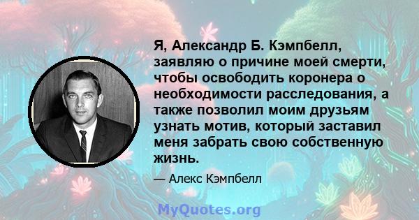 Я, Александр Б. Кэмпбелл, заявляю о причине моей смерти, чтобы освободить коронера о необходимости расследования, а также позволил моим друзьям узнать мотив, который заставил меня забрать свою собственную жизнь.