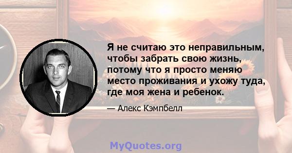 Я не считаю это неправильным, чтобы забрать свою жизнь, потому что я просто меняю место проживания и ухожу туда, где моя жена и ребенок.