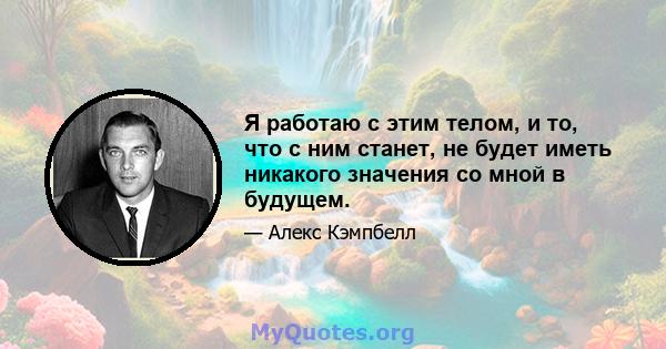 Я работаю с этим телом, и то, что с ним станет, не будет иметь никакого значения со мной в будущем.