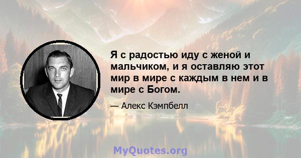 Я с радостью иду с женой и мальчиком, и я оставляю этот мир в мире с каждым в нем и в мире с Богом.