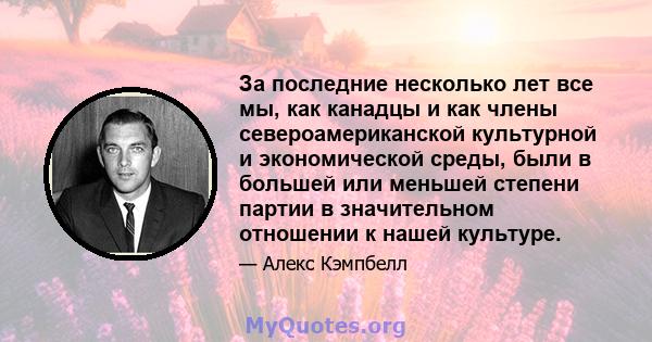 За последние несколько лет все мы, как канадцы и как члены североамериканской культурной и экономической среды, были в большей или меньшей степени партии в значительном отношении к нашей культуре.