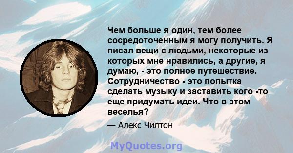 Чем больше я один, тем более сосредоточенным я могу получить. Я писал вещи с людьми, некоторые из которых мне нравились, а другие, я думаю, - это полное путешествие. Сотрудничество - это попытка сделать музыку и