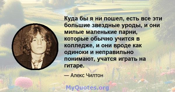 Куда бы я ни пошел, есть все эти большие звездные уроды, и они милые маленькие парни, которые обычно учится в колледже, и они вроде как одиноки и неправильно понимают, учатся играть на гитаре.