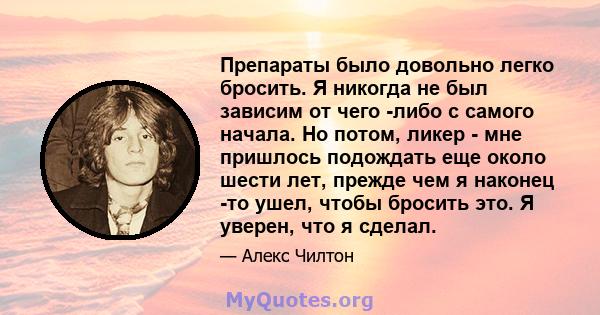 Препараты было довольно легко бросить. Я никогда не был зависим от чего -либо с самого начала. Но потом, ликер - мне пришлось подождать еще около шести лет, прежде чем я наконец -то ушел, чтобы бросить это. Я уверен,