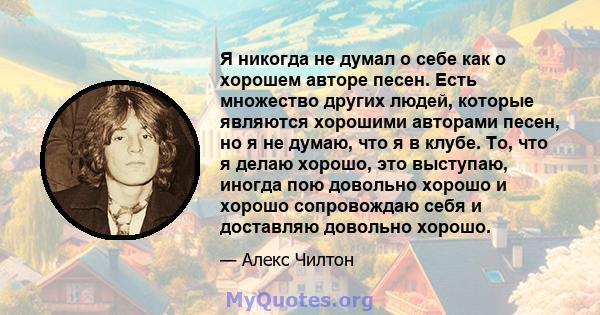 Я никогда не думал о себе как о хорошем авторе песен. Есть множество других людей, которые являются хорошими авторами песен, но я не думаю, что я в клубе. То, что я делаю хорошо, это выступаю, иногда пою довольно хорошо 