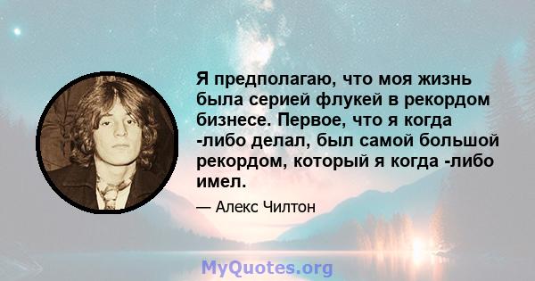 Я предполагаю, что моя жизнь была серией флукей в рекордом бизнесе. Первое, что я когда -либо делал, был самой большой рекордом, который я когда -либо имел.