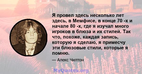 Я провел здесь несколько лет здесь, в Мемфисе, в конце 70 -х и начале 80 -х, где я изучал много игроков в блюза и их стилей. Так что, похоже, каждая запись, которую я сделаю, я примесчу эти блюзовые стили, которые я