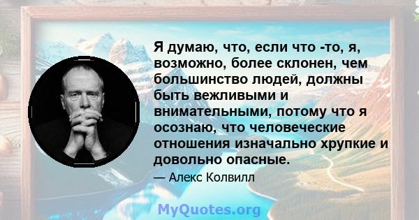 Я думаю, что, если что -то, я, возможно, более склонен, чем большинство людей, должны быть вежливыми и внимательными, потому что я осознаю, что человеческие отношения изначально хрупкие и довольно опасные.