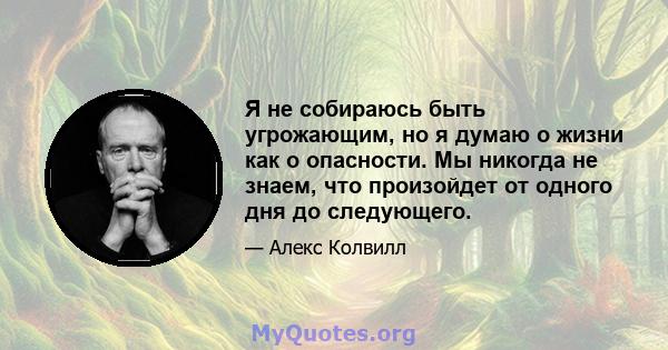 Я не собираюсь быть угрожающим, но я думаю о жизни как о опасности. Мы никогда не знаем, что произойдет от одного дня до следующего.