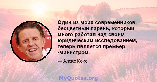 Один из моих современников, бесцветный парень, который много работал над своим юридическим исследованием, теперь является премьер -министром.