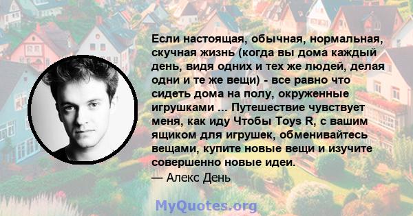 Если настоящая, обычная, нормальная, скучная жизнь (когда вы дома каждый день, видя одних и тех же людей, делая одни и те же вещи) - все равно что сидеть дома на полу, окруженные игрушками ... Путешествие чувствует