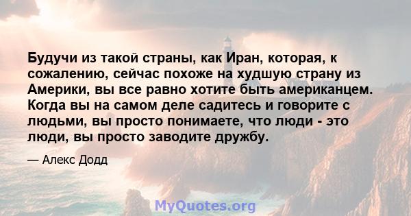 Будучи из такой страны, как Иран, которая, к сожалению, сейчас похоже на худшую страну из Америки, вы все равно хотите быть американцем. Когда вы на самом деле садитесь и говорите с людьми, вы просто понимаете, что люди 