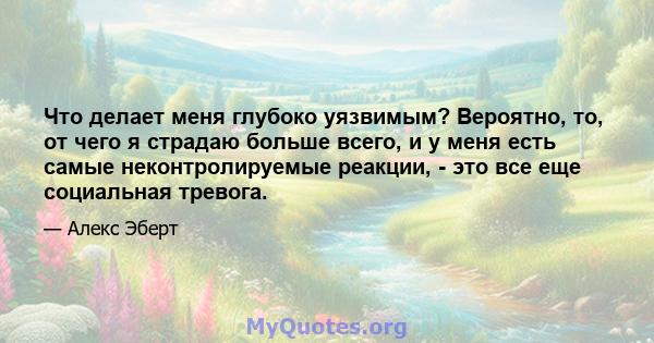 Что делает меня глубоко уязвимым? Вероятно, то, от чего я страдаю больше всего, и у меня есть самые неконтролируемые реакции, - это все еще социальная тревога.